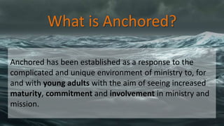 What is Anchored?
Anchored has been established as a response to the
complicated and unique environment of ministry to, for
and with young adults with the aim of seeing increased
maturity, commitment and involvement in ministry and
mission.