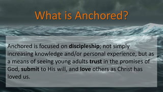 What is Anchored?
Anchored is focused on discipleship; not simply
increasing knowledge and/or personal experience, but as
a means of seeing young adults trust in the promises of
God, submit to His will, and love others as Christ has
loved us.