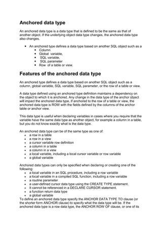 Anchored data type
An anchored data type is a data type that is defined to be the same as that of
another object. If the underlying object data type changes, the anchored data type
also changes.

    An anchored type defines a data type based on another SQL object such as a
         Column
         Global variable,
         SQL variable,
         SQL parameter
         Row of a table or view.

Features of the anchored data type
An anchored type defines a data type based on another SQL object such as a
column, global variable, SQL variable, SQL parameter, or the row of a table or view.

A data type defined using an anchored type definition maintains a dependency on
the object to which it is anchored. Any change in the data type of the anchor object
will impact the anchored data type. If anchored to the row of a table or view, the
anchored data type is ROW with the fields defined by the columns of the anchor
table or anchor view.

This data type is useful when declaring variables in cases where you require that the
variable have the same data type as another object, for example a column in a table,
but you do not know exactly what is the data type.

An anchored data type can be of the same type as one of:
      a row in a table
      a row in a view
      a cursor variable row definition
      a column in a table
      a column in a view
      a local variable, including a local cursor variable or row variable
      a global variable

Anchored data types can only be specified when declaring or creating one of the
following:
       a local variable in an SQL procedure, including a row variable
       a local variable in a compiled SQL function, including a row variable
       a routine parameter
       a user-defined cursor data type using the CREATE TYPE statement.
       It cannot be referenced in a DECLARE CURSOR statement.
       a function return data type
       a global variable
To define an anchored data type specify the ANCHOR DATA TYPE TO clause (or
the shorter form ANCHOR clause) to specify what the data type will be. If the
anchored data type is a row data type, the ANCHOR ROW OF clause, or one of its
 