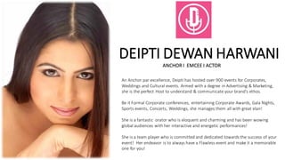DEIPTI DEWAN HARWANI
ANCHOR I EMCEE I ACTOR
An Anchor par excellence, Deipti has hosted over 900 events for Corporates,
Weddings and Cultural events. Armed with a degree in Advertising & Marketing,
she is the perfect Host to understand & communicate your brand’s ethos.
Be it Formal Corporate conferences, entertaining Corporate Awards, Gala Nights,
Sports events, Concerts, Weddings, she manages them all with great elan!
She is a fantastic orator who is eloquent and charming and has been wowing
global audiences with her interactive and energetic performances!
She is a team player who is committed and dedicated towards the success of your
event! Her endeavor is to always have a Flawless event and make it a memorable
one for you!
 