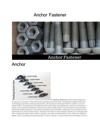 Anchor Fastener
Anchor
An Anchor fastener used to attach objects or
structures to concrete. There are several varieties of anchor bolts, consisting of designs that area
unit largely proprietary to the producing firms. All consist of a threaded finish, to which a nut and
washer will be connected for the external load.Anchor bolts are extensively used on all varieties of
comes, from standard buildings to dams and nuclear power plants.They can even be accustomed
firmly affix implant plates to a concrete foundation once used with a steel part.The simplest anchor
bolt could be a cast-in-place anchor. As seen in the figure, most designs consist of a customary bolt
with a polygonal shape head, which is forged in the wet concrete before it sets. There are different
styles, some consisting of a bent bolt with a hook on the tip, or some other kind of bending. Cast-in-
 