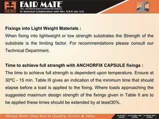 Fixings into Light Weight Materials :
When fixing into lightweight or low strength substrates the Strength of the
substrate is the limiting factor. For recommendations please consult our
Technical Department.
Time to achieve full strength with ANCHORFIX CAPSULE fixings :
The time to achieve full strength is dependent upon temperature. Ensure at
30ºC - 15 min. Table III gives an indication of the minimum time that should
elapse before a load is applied to the fixing. Where loads approaching the
suggested maximum design strength of the fixings given in Table II are to
be applied these times should be extended by at least30%.
 