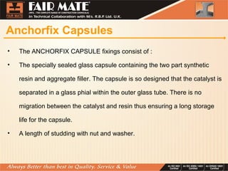 Anchorfix Capsules
• The ANCHORFIX CAPSULE fixings consist of :
• The specially sealed glass capsule containing the two part synthetic
resin and aggregate filler. The capsule is so designed that the catalyst is
separated in a glass phial within the outer glass tube. There is no
migration between the catalyst and resin thus ensuring a long storage
life for the capsule.
• A length of studding with nut and washer.
 