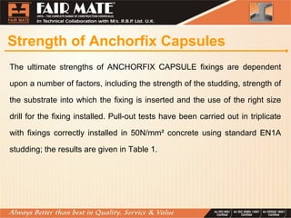 Strength of Anchorfix Capsules
The ultimate strengths of ANCHORFIX CAPSULE fixings are dependent
upon a number of factors, including the strength of the studding, strength of
the substrate into which the fixing is inserted and the use of the right size
drill for the fixing installed. Pull-out tests have been carried out in triplicate
with fixings correctly installed in 50N/mm² concrete using standard EN1A
studding; the results are given in Table 1.
 