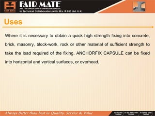 Uses
Where it is necessary to obtain a quick high strength fixing into concrete,
brick, masonry, block-work, rock or other material of sufficient strength to
take the load required of the fixing. ANCHORFIX CAPSULE can be fixed
into horizontal and vertical surfaces, or overhead.
 