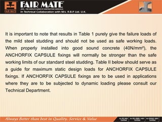 It is important to note that results in Table 1 purely give the failure loads of
the mild steel studding and should not be used as safe working loads.
When properly installed into good sound concrete (40N/mm²), the
ANCHORFIX CAPSULE fixings will normally be stronger than the safe
working limits of our standard steel studding. Table II below should serve as
a guide for maximum static design loads for ANCHORFIX CAPSULE
fixings. If ANCHORFIX CAPSULE fixings are to be used in applications
where they are to be subjected to dynamic loading please consult our
Technical Department.
 
