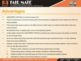 Advantages
 ANCHORFIX CAPSULE are quick and easy to fix.
 They are anchored by a chemical bonding action which becomes an integral part of the material into which the
fixing is bedded.
 This ensures that vibratory loads do not affect the bond, neither water nor moisture will be able to enter and
cause corrosion.
 No expansion force or splitting action occurs to the bedding material.
 In light weight materials the ANCHORFIX CAPSULE synthetic resin enters the pores and cavities, so forming
an even stronger fixing.
 Up to now, heavy duty fixings have been made with expansion-type mechanical anchors. In many instances
these have proved satisfactory.
 However, by their very nature, mechanical anchors have to stress the surrounding material in order to function.
This can and often does result in :
i. Fracture in brick, masonry or concrete if the fixing is placed near to an edge.
ii. Fixing working loose or slipping under vibratory conditions or differential loading.
iii. Inability to tighten the fixing fully because of fear of over stressing the bedding material.
iv. Penetration of water into the anchor leading to corrosion.
 