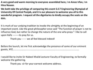 A very good and warm morning to everyone assembled here, I m Areez Irfan, I m
Hina Naseer.
We both take the privilege of comparing this event S.E.T Engineering Olympiad of
University Of Central Punjab, and it is our pleasure to welcome you all to this
wonderful program. I request all the dignitaries to kindly occupy the seats on the
dais.
It is mark of our undying tradition to invoke the almighty at the beginning of an
important event. Like the great philosopher once said “The function of prayer is not to
influence God, but rather to change the nature of the one who prays.” I like to call
upon Hafiz --------to pray for us.
Thank you ------ we all feel blessed indeed!
Before the launch, let me first acknowledge the presence of some of our eminent
guests, XYZ………………………………………………………………………………………………….
I would like to invite Sir Nabeel Khalid Lecturer Faculty of Engineering, to formally
welcome the gathering.
Thank you sir for your earnest welcome address.
 