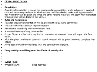 • DIGITAL LOGIC DESIGN
•
• Description:
• Circuit implementation is one of the most popular competitions and much eagerly awaited
competition among students. In which students will be asked to make a wiring connection
(for which they will be given the wires and other helping material). The team with the fastest
finishing time will be declared the winner.
• Rules and Regulations
• Tasks for circuit implementation will be given by the organizing committee.
• This is hardware base circuit implementation.
• Participants must bring their university id card.
• A team will consist of only one member.
• Proper Circuit and Output is required on hardware. Absence of these will impact the final
result.
• After the given timeline for particular round, no team will be given chance to complete their
circuit.
• Jury's decision will be considered final and cannot be challenged.
•
• Every participant will be given a Certificate of participation.
•
•
•
• EVENT HEAD:
• WALEED NISAR 0301 4309320
 