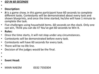 • GO IN 60 SECONDS
•
• Description:
• It is a game show, in this game participant have 60 seconds to complete
different tasks. Contestants will be demonstrated about every task and
shown blueprints, and once the time started, he/she will have 1 minute to
complete the task.
• Five challenges using household items. 60 seconds on the clock. Only one
can win, Think you can do it? You've got 60 seconds to Win It.
• Rules:
• Once the time starts, it will not stop under any circumstances.
• Contestants will be demonstrated before every task.
• Contestants will have 60 seconds for every task.
• There will be no life line.
• Decision of the judges would be the final.
•
•
• Event Head:
•
• MIAN NAEEM 0332 7550304
 