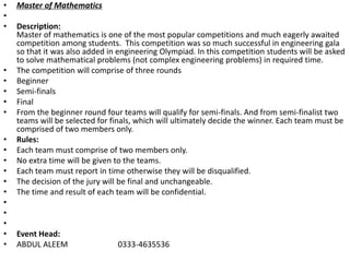 • Master of Mathematics
•
• Description:
Master of mathematics is one of the most popular competitions and much eagerly awaited
competition among students. This competition was so much successful in engineering gala
so that it was also added in engineering Olympiad. In this competition students will be asked
to solve mathematical problems (not complex engineering problems) in required time.
• The competition will comprise of three rounds
• Beginner
• Semi-finals
• Final
• From the beginner round four teams will qualify for semi-finals. And from semi-finalist two
teams will be selected for finals, which will ultimately decide the winner. Each team must be
comprised of two members only.
• Rules:
• Each team must comprise of two members only.
• No extra time will be given to the teams.
• Each team must report in time otherwise they will be disqualified.
• The decision of the jury will be final and unchangeable.
• The time and result of each team will be confidential.
•
•
•
• Event Head:
• ABDUL ALEEM 0333-4635536
 