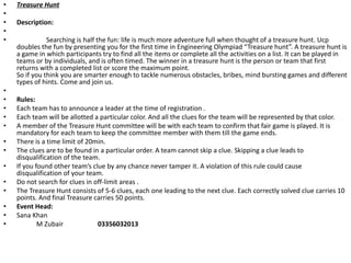 • Treasure Hunt
•
• Description:
•
• Searching is half the fun: life is much more adventure full when thought of a treasure hunt. Ucp
doubles the fun by presenting you for the first time in Engineering Olympiad “Treasure hunt”. A treasure hunt is
a game in which participants try to find all the items or complete all the activities on a list. It can be played in
teams or by individuals, and is often timed. The winner in a treasure hunt is the person or team that first
returns with a completed list or score the maximum point.
So if you think you are smarter enough to tackle numerous obstacles, bribes, mind bursting games and different
types of hints. Come and join us.
•
• Rules:
• Each team has to announce a leader at the time of registration .
• Each team will be allotted a particular color. And all the clues for the team will be represented by that color.
• A member of the Treasure Hunt committee will be with each team to confirm that fair game is played. It is
mandatory for each team to keep the committee member with them till the game ends.
• There is a time limit of 20min.
• The clues are to be found in a particular order. A team cannot skip a clue. Skipping a clue leads to
disqualification of the team.
• If you found other team’s clue by any chance never tamper it. A violation of this rule could cause
disqualification of your team.
• Do not search for clues in off-limit areas .
• The Treasure Hunt consists of 5-6 clues, each one leading to the next clue. Each correctly solved clue carries 10
points. And final Treasure carries 50 points.
• Event Head:
• Sana Khan
• M Zubair 03356032013
 