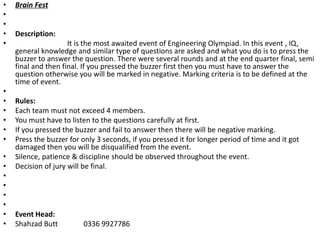 • Brain Fest
•
•
• Description:
• It is the most awaited event of Engineering Olympiad. In this event , IQ,
general knowledge and similar type of questions are asked and what you do is to press the
buzzer to answer the question. There were several rounds and at the end quarter final, semi
final and then final. If you pressed the buzzer first then you must have to answer the
question otherwise you will be marked in negative. Marking criteria is to be defined at the
time of event.
•
• Rules:
• Each team must not exceed 4 members.
• You must have to listen to the questions carefully at first.
• If you pressed the buzzer and fail to answer then there will be negative marking.
• Press the buzzer for only 3 seconds, if you pressed it for longer period of time and it got
damaged then you will be disqualified from the event.
• Silence, patience & discipline should be observed throughout the event.
• Decision of jury will be final.
•
•
•
•
• Event Head:
• Shahzad Butt 0336 9927786
 