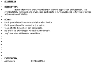 • DUBSMASH
•
• DESCRIPTION:
• Its time for you to show your talent in the viral application of Dubsmash. This
event is totally fun based and anyone can participate in it. You just need to have your device
with dubsmash installed.
•
• RULES:
• Participant should have dubsmash installed device.
• Participant should be present in the video.
• Team of 2 to 3 members can participate.
• No offensive or improper video should be made.
• Jury’s decision will be considered final.
•
•
•
•
•
•
•
•
• EVENT HEAD:
• Ali Cheema 0324 6612964
 