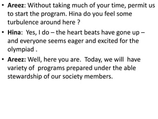 • Areez: Without taking much of your time, permit us
to start the program. Hina do you feel some
turbulence around here ?
• Hina: Yes, I do – the heart beats have gone up –
and everyone seems eager and excited for the
olympiad .
• Areez: Well, here you are. Today, we will have
variety of programs prepared under the able
stewardship of our society members.
 