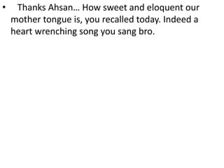 • Thanks Ahsan… How sweet and eloquent our
mother tongue is, you recalled today. Indeed a
heart wrenching song you sang bro.
 