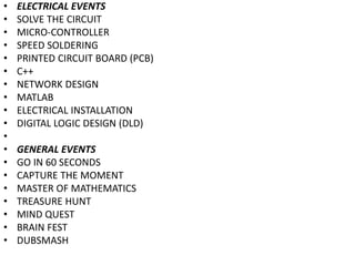• ELECTRICAL EVENTS
• SOLVE THE CIRCUIT
• MICRO-CONTROLLER
• SPEED SOLDERING
• PRINTED CIRCUIT BOARD (PCB)
• C++
• NETWORK DESIGN
• MATLAB
• ELECTRICAL INSTALLATION
• DIGITAL LOGIC DESIGN (DLD)
•
• GENERAL EVENTS
• GO IN 60 SECONDS
• CAPTURE THE MOMENT
• MASTER OF MATHEMATICS
• TREASURE HUNT
• MIND QUEST
• BRAIN FEST
• DUBSMASH
 