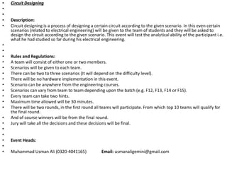 • Circuit Designing
•
•
• Description:
• Circuit designing is a process of designing a certain circuit according to the given scenario. In this even certain
scenarios (related to electrical engineering) will be given to the team of students and they will be asked to
design the circuit according to the given scenario. This event will test the analytical ability of the participant i.e.
what he had studied so far during his electrical engineering.
•
•
• Rules and Regulations:
• A team will consist of either one or two members.
• Scenarios will be given to each team.
• There can be two to three scenarios (It will depend on the difficulty level).
• There will be no hardware implementation in this event.
• Scenario can be anywhere from the engineering courses.
• Scenarios can vary from team to team depending upon the batch (e.g. F12, F13, F14 or F15).
• Every team can take two hints.
• Maximum time allowed will be 30 minutes.
• There will be two rounds, in the first round all teams will participate. From which top 10 teams will qualify for
the final round.
• And of course winners will be from the final round.
• Jury will take all the decisions and these decisions will be final.
•
•
• Event Heads:
•
• Muhammad Usman Ali (0320-4041165) Email: usmanaligemini@gmail.com
 