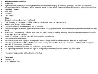 • Micro-Controller Competition
• Description:
• Micro-controller competition includes the coding and implementation of “8051 micro-controller” on “keil” and “proteus”
software respectively. Participants will be provided with a scenario which they must code and implement within the given time.
• Evaluation Criteria:
• Basic Logic
• Efficiency
• Time Taken
• Rules:
• Group of maximum 2 members is allowed.
• Time allocated for the scenario will be 30-45 min, depending upon the given scenario.
• No electronic devices will be allowed.
• Only software based implementation will be required.
• Team achieving the maximum approximation of solution for the given problem in less time and less penalties would be declared
winner.
• If two teams complete their task at a same time and their scenario is working perfectly, then the one who implemented neatly
on software would be a winner.
• In case of cheating, respective team will be disqualified immediately.
• Decision of judges will be final.
• Participating teams must report to management before competition starts otherwise that team will be disqualified.
• Every group member should have to follow the rules and regulations of lab during the competition. Otherwise the respective
team will be disqualified immediately.
• Any damage caused by participant can also cause a heavy penalty.
• SET organizing committee reserves the right to change any rules and regulations without any prior notice.
•
• For any queries please do not hesitate to contact us.
•
• Event Head:
• Sameet Raza
• Ph. #: 0334-4660654
 