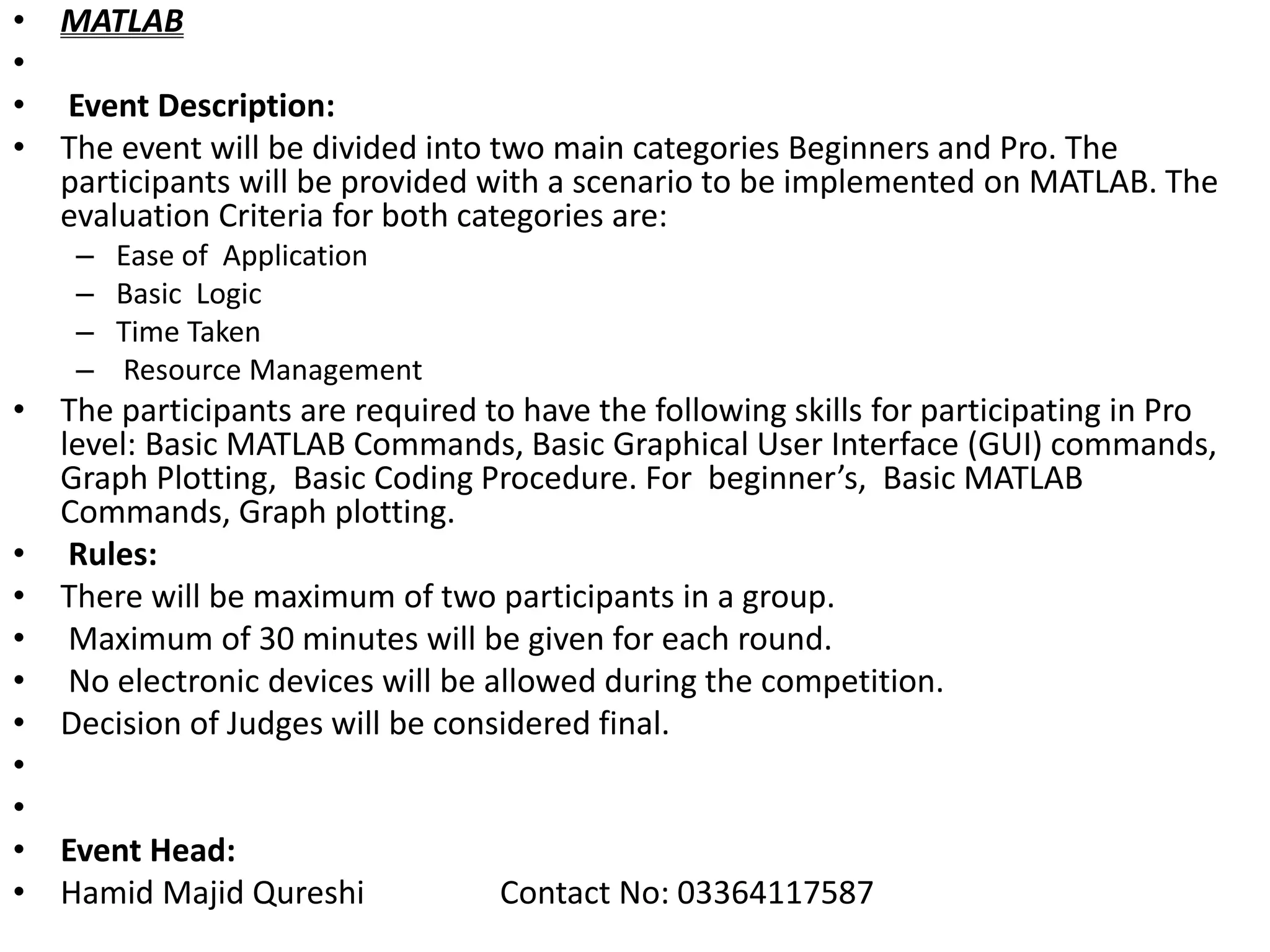 • MATLAB
•
• Event Description:
• The event will be divided into two main categories Beginners and Pro. The
participants will be provided with a scenario to be implemented on MATLAB. The
evaluation Criteria for both categories are:
– Ease of Application
– Basic Logic
– Time Taken
– Resource Management
• The participants are required to have the following skills for participating in Pro
level: Basic MATLAB Commands, Basic Graphical User Interface (GUI) commands,
Graph Plotting, Basic Coding Procedure. For beginner’s, Basic MATLAB
Commands, Graph plotting.
• Rules:
• There will be maximum of two participants in a group.
• Maximum of 30 minutes will be given for each round.
• No electronic devices will be allowed during the competition.
• Decision of Judges will be considered final.
•
•
• Event Head:
• Hamid Majid Qureshi Contact No: 03364117587
 