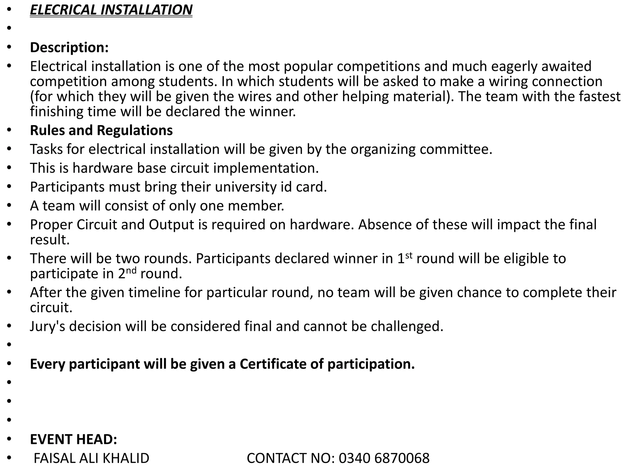 • ELECRICAL INSTALLATION
•
• Description:
• Electrical installation is one of the most popular competitions and much eagerly awaited
competition among students. In which students will be asked to make a wiring connection
(for which they will be given the wires and other helping material). The team with the fastest
finishing time will be declared the winner.
• Rules and Regulations
• Tasks for electrical installation will be given by the organizing committee.
• This is hardware base circuit implementation.
• Participants must bring their university id card.
• A team will consist of only one member.
• Proper Circuit and Output is required on hardware. Absence of these will impact the final
result.
• There will be two rounds. Participants declared winner in 1st round will be eligible to
participate in 2nd round.
• After the given timeline for particular round, no team will be given chance to complete their
circuit.
• Jury's decision will be considered final and cannot be challenged.
•
• Every participant will be given a Certificate of participation.
•
•
•
• EVENT HEAD:
• FAISAL ALI KHALID CONTACT NO: 0340 6870068
 