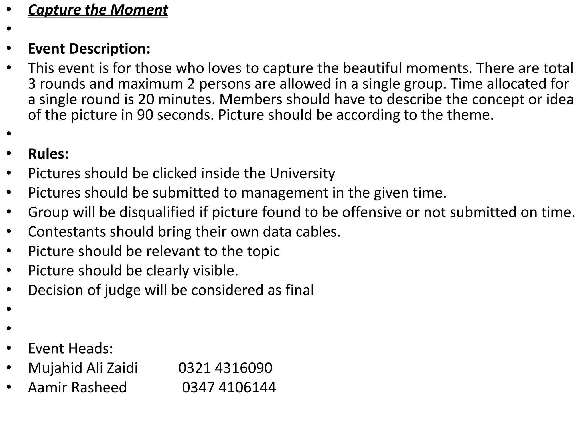 • Capture the Moment
•
• Event Description:
• This event is for those who loves to capture the beautiful moments. There are total
3 rounds and maximum 2 persons are allowed in a single group. Time allocated for
a single round is 20 minutes. Members should have to describe the concept or idea
of the picture in 90 seconds. Picture should be according to the theme.
•
• Rules:
• Pictures should be clicked inside the University
• Pictures should be submitted to management in the given time.
• Group will be disqualified if picture found to be offensive or not submitted on time.
• Contestants should bring their own data cables.
• Picture should be relevant to the topic
• Picture should be clearly visible.
• Decision of judge will be considered as final
•
•
• Event Heads:
• Mujahid Ali Zaidi 0321 4316090
• Aamir Rasheed 0347 4106144
 