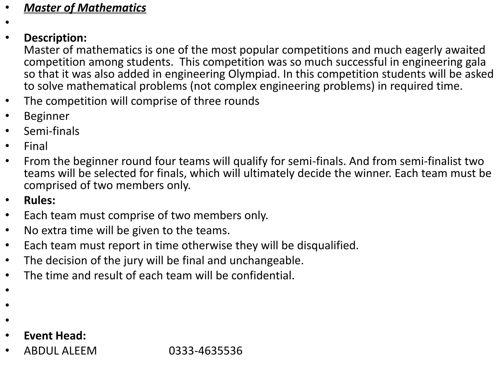 • Master of Mathematics
•
• Description:
Master of mathematics is one of the most popular competitions and much eagerly awaited
competition among students. This competition was so much successful in engineering gala
so that it was also added in engineering Olympiad. In this competition students will be asked
to solve mathematical problems (not complex engineering problems) in required time.
• The competition will comprise of three rounds
• Beginner
• Semi-finals
• Final
• From the beginner round four teams will qualify for semi-finals. And from semi-finalist two
teams will be selected for finals, which will ultimately decide the winner. Each team must be
comprised of two members only.
• Rules:
• Each team must comprise of two members only.
• No extra time will be given to the teams.
• Each team must report in time otherwise they will be disqualified.
• The decision of the jury will be final and unchangeable.
• The time and result of each team will be confidential.
•
•
•
• Event Head:
• ABDUL ALEEM 0333-4635536
 