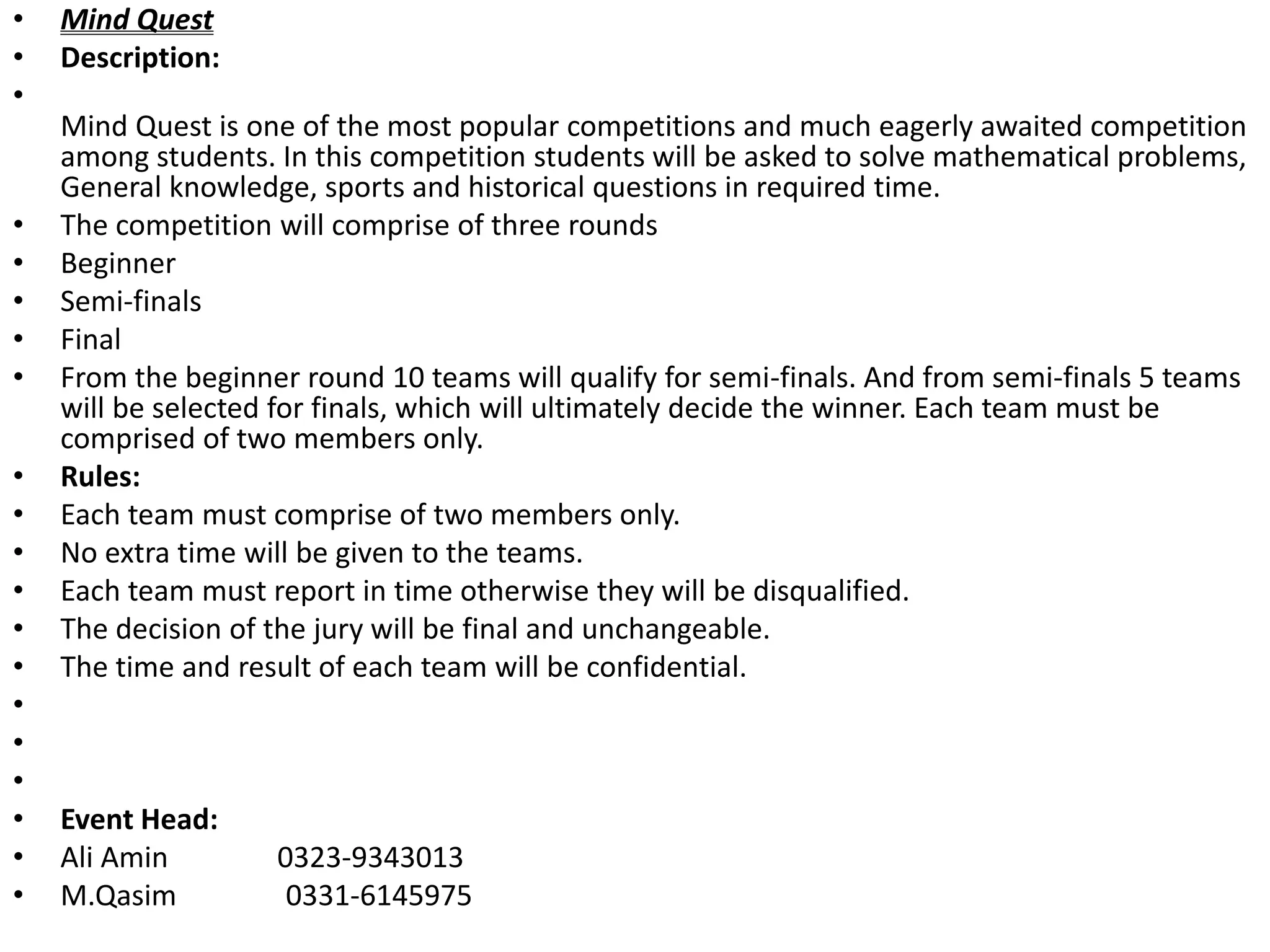 • Mind Quest
• Description:
•
Mind Quest is one of the most popular competitions and much eagerly awaited competition
among students. In this competition students will be asked to solve mathematical problems,
General knowledge, sports and historical questions in required time.
• The competition will comprise of three rounds
• Beginner
• Semi-finals
• Final
• From the beginner round 10 teams will qualify for semi-finals. And from semi-finals 5 teams
will be selected for finals, which will ultimately decide the winner. Each team must be
comprised of two members only.
• Rules:
• Each team must comprise of two members only.
• No extra time will be given to the teams.
• Each team must report in time otherwise they will be disqualified.
• The decision of the jury will be final and unchangeable.
• The time and result of each team will be confidential.
•
•
•
• Event Head:
• Ali Amin 0323-9343013
• M.Qasim 0331-6145975
 