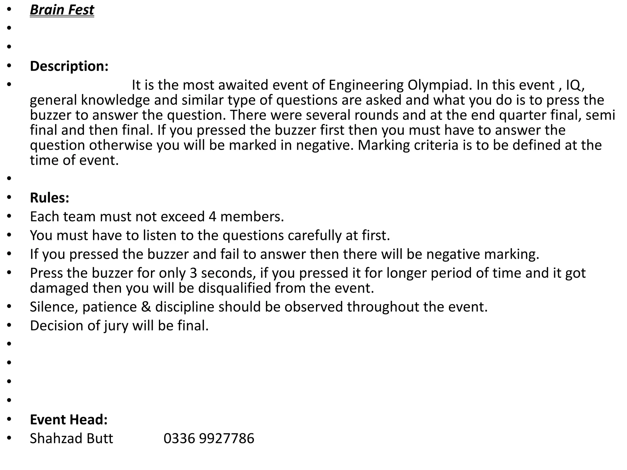 • Brain Fest
•
•
• Description:
• It is the most awaited event of Engineering Olympiad. In this event , IQ,
general knowledge and similar type of questions are asked and what you do is to press the
buzzer to answer the question. There were several rounds and at the end quarter final, semi
final and then final. If you pressed the buzzer first then you must have to answer the
question otherwise you will be marked in negative. Marking criteria is to be defined at the
time of event.
•
• Rules:
• Each team must not exceed 4 members.
• You must have to listen to the questions carefully at first.
• If you pressed the buzzer and fail to answer then there will be negative marking.
• Press the buzzer for only 3 seconds, if you pressed it for longer period of time and it got
damaged then you will be disqualified from the event.
• Silence, patience & discipline should be observed throughout the event.
• Decision of jury will be final.
•
•
•
•
• Event Head:
• Shahzad Butt 0336 9927786
 