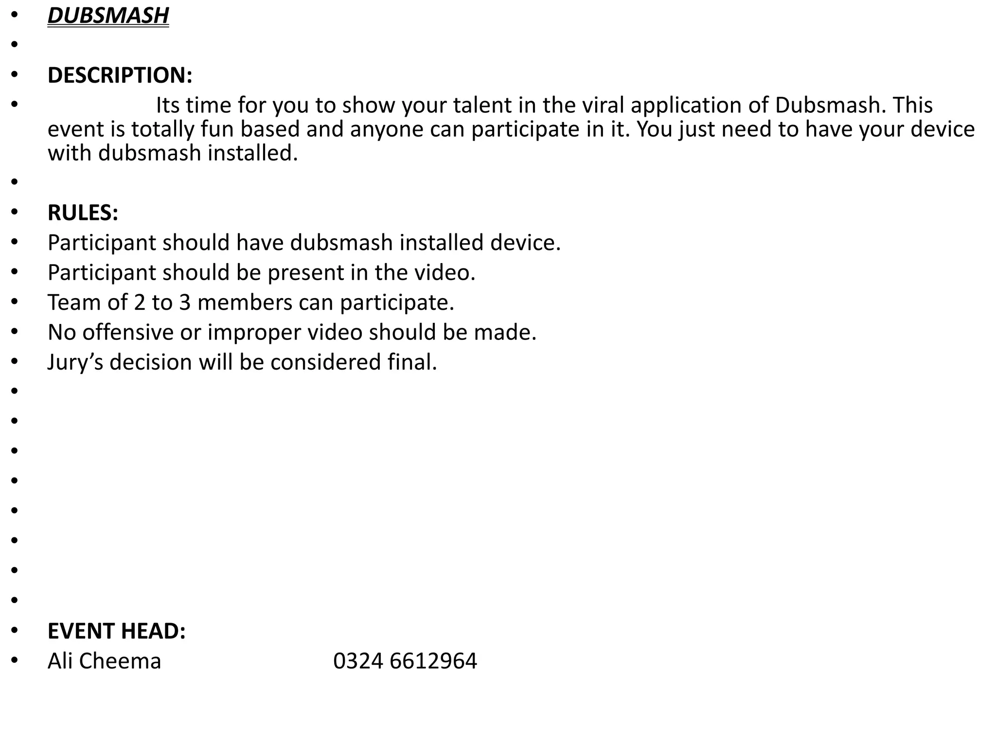 • DUBSMASH
•
• DESCRIPTION:
• Its time for you to show your talent in the viral application of Dubsmash. This
event is totally fun based and anyone can participate in it. You just need to have your device
with dubsmash installed.
•
• RULES:
• Participant should have dubsmash installed device.
• Participant should be present in the video.
• Team of 2 to 3 members can participate.
• No offensive or improper video should be made.
• Jury’s decision will be considered final.
•
•
•
•
•
•
•
•
• EVENT HEAD:
• Ali Cheema 0324 6612964
 
