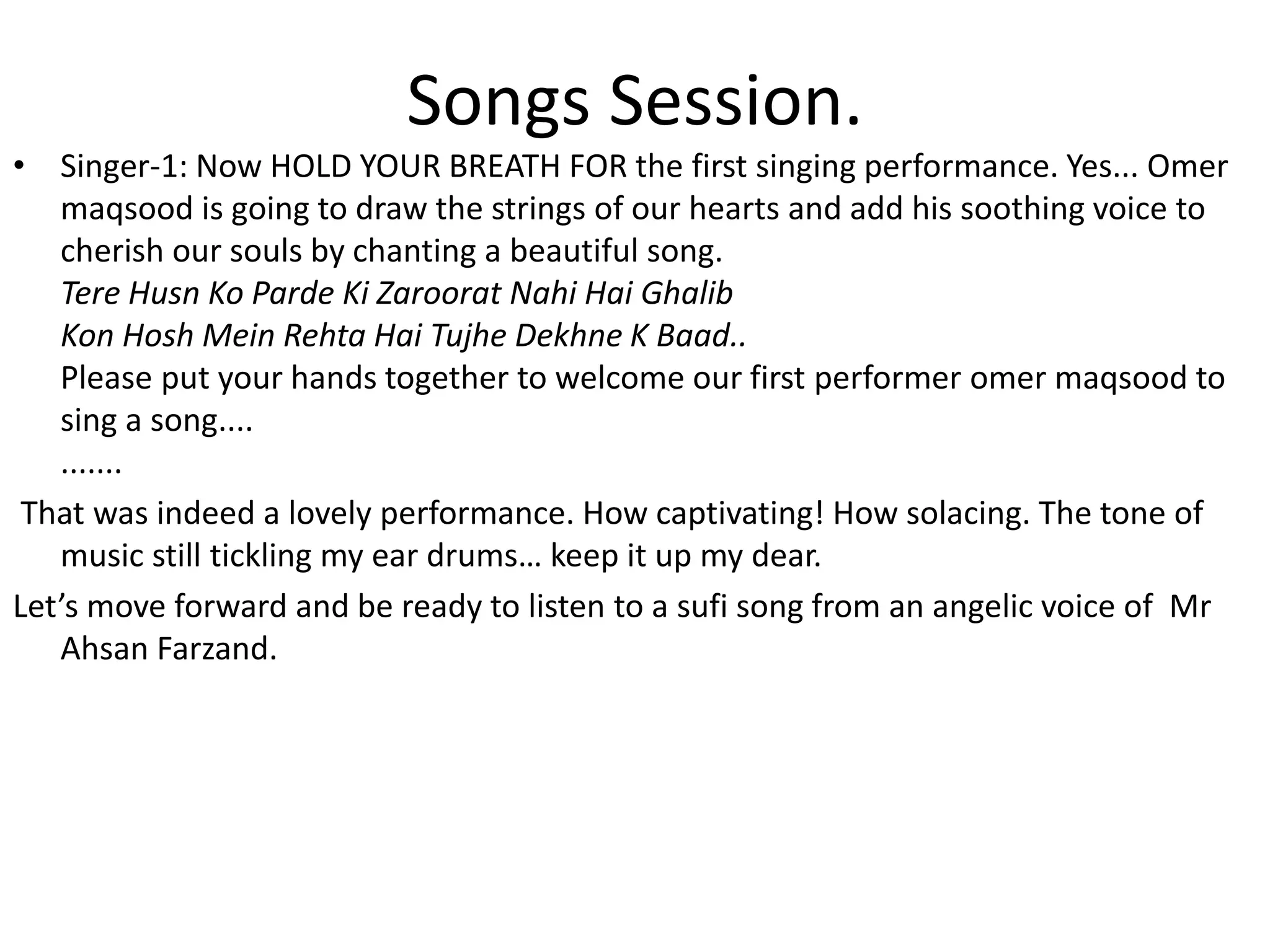 Songs Session.
• Singer-1: Now HOLD YOUR BREATH FOR the first singing performance. Yes... Omer
maqsood is going to draw the strings of our hearts and add his soothing voice to
cherish our souls by chanting a beautiful song.
Tere Husn Ko Parde Ki Zaroorat Nahi Hai Ghalib
Kon Hosh Mein Rehta Hai Tujhe Dekhne K Baad..
Please put your hands together to welcome our first performer omer maqsood to
sing a song....
.......
That was indeed a lovely performance. How captivating! How solacing. The tone of
music still tickling my ear drums… keep it up my dear.
Let’s move forward and be ready to listen to a sufi song from an angelic voice of Mr
Ahsan Farzand.
 