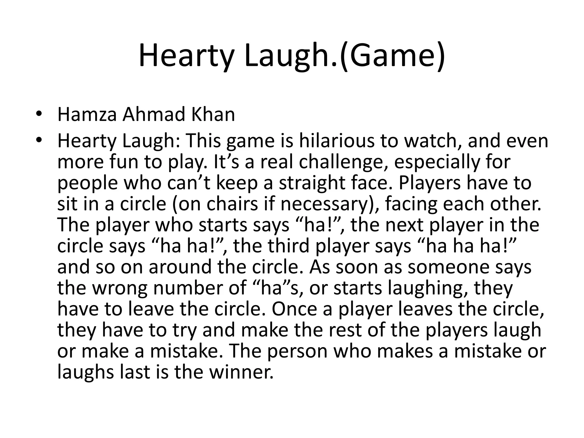 Hearty Laugh.(Game)
• Hamza Ahmad Khan
• Hearty Laugh: This game is hilarious to watch, and even
more fun to play. It’s a real challenge, especially for
people who can’t keep a straight face. Players have to
sit in a circle (on chairs if necessary), facing each other.
The player who starts says “ha!”, the next player in the
circle says “ha ha!”, the third player says “ha ha ha!”
and so on around the circle. As soon as someone says
the wrong number of “ha”s, or starts laughing, they
have to leave the circle. Once a player leaves the circle,
they have to try and make the rest of the players laugh
or make a mistake. The person who makes a mistake or
laughs last is the winner.
 