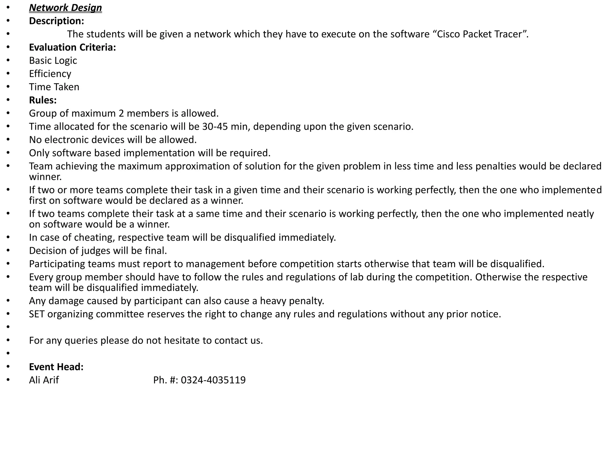 • Network Design
• Description:
• The students will be given a network which they have to execute on the software “Cisco Packet Tracer”.
• Evaluation Criteria:
• Basic Logic
• Efficiency
• Time Taken
• Rules:
• Group of maximum 2 members is allowed.
• Time allocated for the scenario will be 30-45 min, depending upon the given scenario.
• No electronic devices will be allowed.
• Only software based implementation will be required.
• Team achieving the maximum approximation of solution for the given problem in less time and less penalties would be declared
winner.
• If two or more teams complete their task in a given time and their scenario is working perfectly, then the one who implemented
first on software would be declared as a winner.
• If two teams complete their task at a same time and their scenario is working perfectly, then the one who implemented neatly
on software would be a winner.
• In case of cheating, respective team will be disqualified immediately.
• Decision of judges will be final.
• Participating teams must report to management before competition starts otherwise that team will be disqualified.
• Every group member should have to follow the rules and regulations of lab during the competition. Otherwise the respective
team will be disqualified immediately.
• Any damage caused by participant can also cause a heavy penalty.
• SET organizing committee reserves the right to change any rules and regulations without any prior notice.
•
• For any queries please do not hesitate to contact us.
•
• Event Head:
• Ali Arif Ph. #: 0324-4035119
 