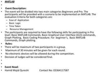 • MATLAB
•
• Event Description:
• The event will be divided into two main categories Beginners and Pro. The
participants will be provided with a scenario to be implemented on MATLAB. The
evaluation Criteria for both categories are:
– Ease of Application
– Basic Logic
– Time Taken
– Resource Management
• The participants are required to have the following skills for participating in Pro
level: Basic MATLAB Commands, Basic Graphical User Interface (GUI) commands,
Graph Plotting, Basic Coding Procedure. For beginner’s, Basic MATLAB
Commands, Graph plotting.
• Rules:
• There will be maximum of two participants in a group.
• Maximum of 30 minutes will be given for each round.
• No electronic devices will be allowed during the competition.
• Decision of Judges will be considered final.
•
•
• Event Head:
• Hamid Majid Qureshi Contact No: 03364117587
 