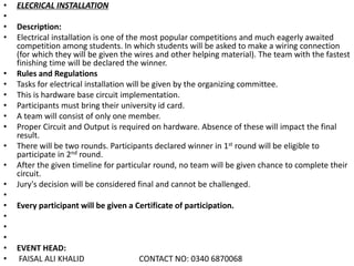 • ELECRICAL INSTALLATION
•
• Description:
• Electrical installation is one of the most popular competitions and much eagerly awaited
competition among students. In which students will be asked to make a wiring connection
(for which they will be given the wires and other helping material). The team with the fastest
finishing time will be declared the winner.
• Rules and Regulations
• Tasks for electrical installation will be given by the organizing committee.
• This is hardware base circuit implementation.
• Participants must bring their university id card.
• A team will consist of only one member.
• Proper Circuit and Output is required on hardware. Absence of these will impact the final
result.
• There will be two rounds. Participants declared winner in 1st round will be eligible to
participate in 2nd round.
• After the given timeline for particular round, no team will be given chance to complete their
circuit.
• Jury's decision will be considered final and cannot be challenged.
•
• Every participant will be given a Certificate of participation.
•
•
•
• EVENT HEAD:
• FAISAL ALI KHALID CONTACT NO: 0340 6870068
 