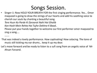 Songs Session.
• Singer-1: Now HOLD YOUR BREATH FOR the first singing performance. Yes... Omer
maqsood is going to draw the strings of our hearts and add his soothing voice to
cherish our souls by chanting a beautiful song.
Tere Husn Ko Parde Ki Zaroorat Nahi Hai Ghalib
Kon Hosh Mein Rehta Hai Tujhe Dekhne K Baad..
Please put your hands together to welcome our first performer omer maqsood to
sing a song....
.......
That was indeed a lovely performance. How captivating! How solacing. The tone of
music still tickling my ear drums… keep it up my dear.
Let’s move forward and be ready to listen to a sufi song from an angelic voice of Mr
Ahsan Farzand.
 