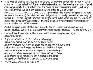 • This was all about this event. I hope you all have enjoyed this mesmerizing
occasion. I, on behalf of Society of electronics and technology university of
central punjab, thank all of you, for coming and remaining with us during
this delighting event. I am especially thankful to Chief Guest
Mr……………………Mr…………Mr……………(mention the names of special guests
as many there are) for his/their cordial joining. It really proved encouraging
for us all. I express gratitude to the organizers, who work round the clock to
make this program successful. I thank all those who implicitly or explicitly
became the part of this event.
• And, I congratulate all the participants for the catchy and captivating
performance. We are all pleased with their performance. Thanks to you all.
• I would like to conclude this event with some couplets of Jigar
Murad’aabadi.
• Tujhi se ibtada hai tu hi ik din intaha hoga
sada-e-saz hogi aur na saz-e-besada hoga
hamen malum hai hum se suno mahashar mein kya hoga
sab us ko dekhte honge wo hamako dekhata hoga
sar-e-mahashar hum aise aasiyon ka aur kya hoga
dar-e-jannat na va hoga dar-e-rahamat to va hoga
jahannum ho ki jannat jo bhi hoga faisala hoga
ye kya kam hai hamara aur us ka samana hoga
• Thank you, blessed be you all!.
 