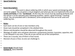 • Speed Soldering
•
•
• Event Description:
• This event is about soldering skills in which your speed and designing skills
are to be judged. You are given a circuit diagram and what you do is to implement this circuit
neatly and fastly on the “veroboard”. At the end, the circuit must be working perfectly and
the winner is to be selected upon following qualities: speed > good finishing > working
circuit. You are provided with a Veroboard, some components that are to be used and
soldering iron.
•
• Rules:
• Each team can be of one or two members only.
• Given task should be completed in the allotted time.
• Silence and discipline should be observed throughout the event.
• Wastage of solder wire and given electronic components (resistor, transistor, capacitor, etc)
is not allowed in any case, if you do so you will be out of the competition.
• There are 3 rounds, one of them is final round.
• Decision of jury is final, no one can challenge it.
•
•
•
• Event Head: Shoaib Sajid
Contact #: 03317064496
 