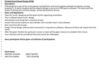 • Printed Circuit Board Design (PCB)
• Description:
• PCB designing is one of the most popular competitions and much eagerly awaited competition among
students.It In which students will be asked to design a circuit on PCB Express software. The team with the
fastest finishing time and best design will be declared the winner.
• Rules and Regulations
• Tasks for circuit designing will be given by the organizing committee.
• This is software base circuit design.
• Participants must bring their university id card.
• A team will consist maximum two member. One member team is also allowed.
• One round has 30 minutes.
• Proper Circuit design without short connection is required on software. Absence of these will impact the final
result.
• After the given timeline for particular round, no team will be given chance to complete their circuit.
• Jury's decision will be considered final and cannot be challenged.
•
• Every participant will be given a Certificate of participation.
•
•
•
•
• Event Head:
• SARFRAZ HUSSAIN 0300-7383785
• HAFIZ M.USMAN 0312-4564438
 