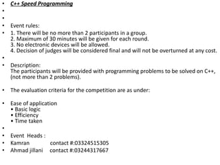 • C++ Speed Programming
•
•
• Event rules:
• 1. There will be no more than 2 participants in a group.
2. Maximum of 30 minutes will be given for each round.
3. No electronic devices will be allowed.
4. Decision of judges will be considered final and will not be overturned at any cost.
•
• Description:
The participants will be provided with programming problems to be solved on C++,
(not more than 2 problems).
• The evaluation criteria for the competition are as under:
• Ease of application
• Basic logic
• Efficiency
• Time taken
•
• Event Heads :
• Kamran contact #:03324515305
• Ahmad jillani contact #:03244317667
 