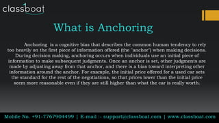 What is Anchoring
Anchoring is a cognitive bias that describes the common human tendency to rely
too heavily on the first piece of information offered (the "anchor") when making decisions.
During decision making, anchoring occurs when individuals use an initial piece of
information to make subsequent judgments. Once an anchor is set, other judgments are
made by adjusting away from that anchor, and there is a bias toward interpreting other
information around the anchor. For example, the initial price offered for a used car sets
the standard for the rest of the negotiations, so that prices lower than the initial price
seem more reasonable even if they are still higher than what the car is really worth.
Mobile No. +91-7767904499 | E-mail :- support@classboat.com | www.classboat.com
 