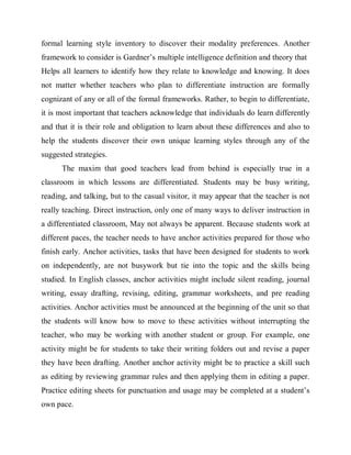 formal learning style inventory to discover their modality preferences. Another 
framework to consider is Gardner’s multiple intelligence definition and theory that 
Helps all learners to identify how they relate to knowledge and knowing. It does 
not matter whether teachers who plan to differentiate instruction are formally 
cognizant of any or all of the formal frameworks. Rather, to begin to differentiate, 
it is most important that teachers acknowledge that individuals do learn differently 
and that it is their role and obligation to learn about these differences and also to 
help the students discover their own unique learning styles through any of the 
suggested strategies. 
The maxim that good teachers lead from behind is especially true in a 
classroom in which lessons are differentiated. Students may be busy writing, 
reading, and talking, but to the casual visitor, it may appear that the teacher is not 
really teaching. Direct instruction, only one of many ways to deliver instruction in 
a differentiated classroom, May not always be apparent. Because students work at 
different paces, the teacher needs to have anchor activities prepared for those who 
finish early. Anchor activities, tasks that have been designed for students to work 
on independently, are not busywork but tie into the topic and the skills being 
studied. In English classes, anchor activities might include silent reading, journal 
writing, essay drafting, revising, editing, grammar worksheets, and pre reading 
activities. Anchor activities must be announced at the beginning of the unit so that 
the students will know how to move to these activities without interrupting the 
teacher, who may be working with another student or group. For example, one 
activity might be for students to take their writing folders out and revise a paper 
they have been drafting. Another anchor activity might be to practice a skill such 
as editing by reviewing grammar rules and then applying them in editing a paper. 
Practice editing sheets for punctuation and usage may be completed at a student’s 
own pace. 
 