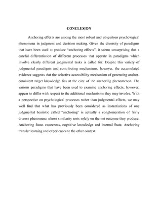 CONCLUSION 
Anchoring effects are among the most robust and ubiquitous psychological 
phenomena in judgment and decision making. Given the diversity of paradigms 
that have been used to produce “anchoring effects”, it seems unsurprising that a 
careful differentiation of different processes that operate in paradigms which 
involve clearly different judgmental tasks is called for. Despite this variety of 
judgmental paradigms and contributing mechanisms, however, the accumulated 
evidence suggests that the selective accessibility mechanism of generating anchor-consistent 
target knowledge lies at the core of the anchoring phenomenon. The 
various paradigms that have been used to examine anchoring effects, however, 
appear to differ with respect to the additional mechanisms they may involve. With 
a perspective on psychological processes rather than judgmental effects, we may 
well find that what has previously been considered as instantiations of one 
judgmental heuristic called “anchoring” is actually a conglomeration of fairly 
diverse phenomena whose similarity rests solely on the net outcome they produce. 
Anchoring focus awareness, cognitive knowledge and internal State. Anchoring 
transfer learning and experiences to the other context. 
 