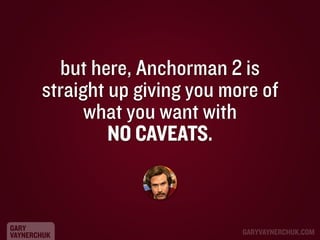 but here, Anchorman 2 is
straight up giving you more of
what you want with
NO CAVEATS.

GARY
VAYNERCHUK

GARYVAYNERCHUK.CO...