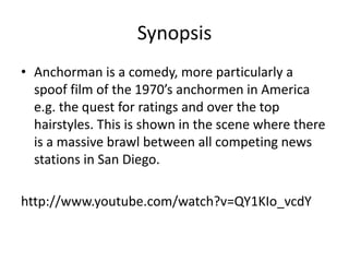 Synopsis
• Anchorman is a comedy, more particularly a
spoof film of the 1970’s anchormen in America
e.g. the quest for ratings and over the top
hairstyles. This is shown in the scene where there
is a massive brawl between all competing news
stations in San Diego.
http://www.youtube.com/watch?v=QY1KIo_vcdY
 