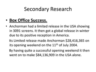 Secondary Research
• Box Office Success.
• Anchorman had a limited release in the USA showing
in 3091 screens. It then got a global release in winter
due to its positive reception in America.
Its Limited release made Anchorman $28,416,365 on
its opening weekend on the 11th of July 2004.
By having quite a successful opening weekend it then
went on to make $84,136,909 in the USA alone.
 