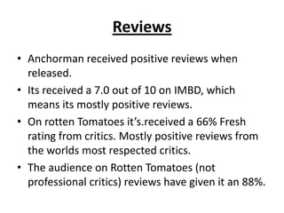 Reviews
• Anchorman received positive reviews when
released.
• Its received a 7.0 out of 10 on IMBD, which
means its mostly positive reviews.
• On rotten Tomatoes it’s.received a 66% Fresh
rating from critics. Mostly positive reviews from
the worlds most respected critics.
• The audience on Rotten Tomatoes (not
professional critics) reviews have given it an 88%.
 