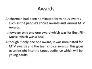 Awards
Anchorman had been nominated for various awards
such as the people’s choice awards and various MTV
Awards.
It however only one one award which was for Best Film
Music, which was a BMI.
Although it only one one award, it was nominated for
MTV awards and the teen choice awards. This gives
us an insight into the target audience which will be
young adults.
 