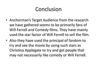 Conclusion
• Anchorman’s Target Audience from the research
we have gathered seems to be primarily fans of
Will Ferrell and Comedy films. They have mainly
used the star factor of Will Ferrell to sell the film.
• Also they have used the principal of fandom to
try and see the movie by using such stars as
Christina Applegate to try and get people that
may not necessarily like comedy or Will Ferrell.
 