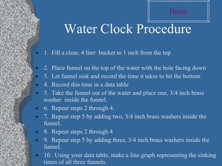 Water Clock Procedure 1.  Fill a clear, 4 liter  bucket to 1 inch from the top  2.  Place funnel on the top of the water with the hole facing down 3.  Let funnel sink and record the time it takes to hit the bottom 4.  Record this time in a data table 5.  Take the funnel out of the water and place one, 3/4 inch brass washer  inside the funnel. 6.  Repeat steps 2 through 4. 7.  Repeat step 5 by adding two, 3/4 inch brass washers inside the funnel. 8.  Repeat steps 2 through 4 9.  Repeat step 5 by adding three, 3/4 inch brass washers inside the funnel.  10.  Using your data table, make a line graph representing the sinking times of all three funnels.  Home 
